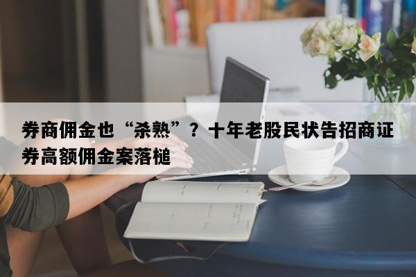 券商佣金也“杀熟”？十年老股民状告招商证券高额佣金案落槌