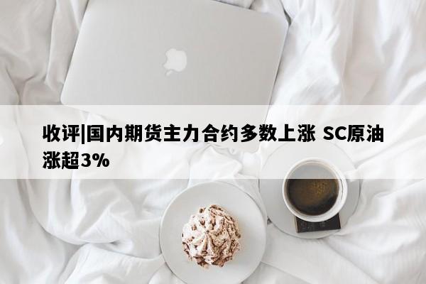 收评|国内期货主力合约多数上涨 SC原油涨超3%