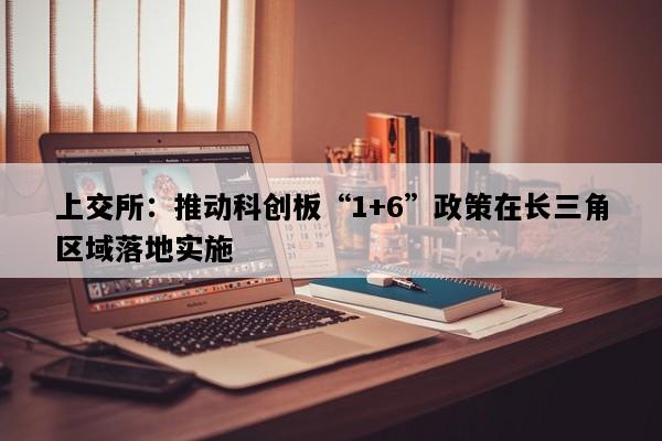 上交所：推动科创板“1+6”政策在长三角区域落地实施