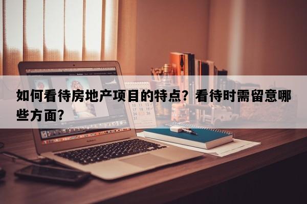 如何看待房地产项目的特点？看待时需留意哪些方面？