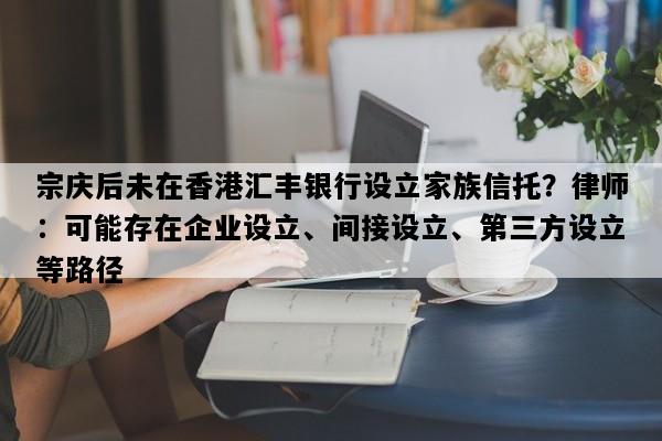 宗庆后未在香港汇丰银行设立家族信托？律师：可能存在企业设立、间接设立、第三方设立等路径
