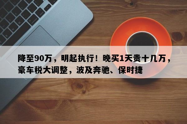 降至90万，明起执行！晚买1天贵十几万，豪车税大调整，波及奔驰、保时捷