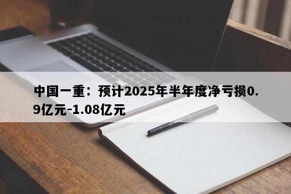中国一重：预计2025年半年度净亏损0.9亿元-1.08亿元