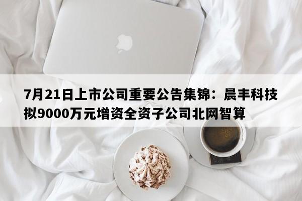 7月21日上市公司重要公告集锦：晨丰科技拟9000万元增资全资子公司北网智算