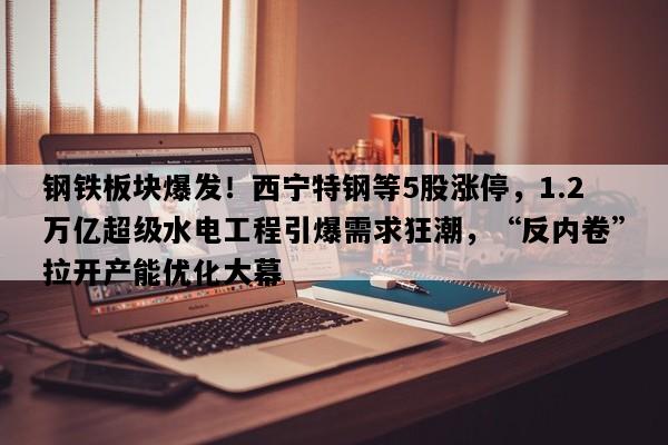 钢铁板块爆发！西宁特钢等5股涨停，1.2万亿超级水电工程引爆需求狂潮，“反内卷”拉开产能优化大幕