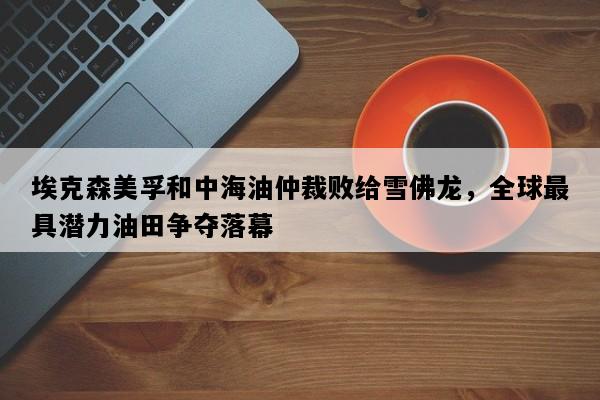 埃克森美孚和中海油仲裁败给雪佛龙，全球最具潜力油田争夺落幕