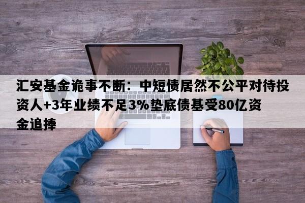 汇安基金诡事不断：中短债居然不公平对待投资人+3年业绩不足3%垫底债基受80亿资金追捧