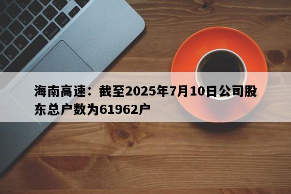 海南高速：截至2025年7月10日公司股东总户数为61962户