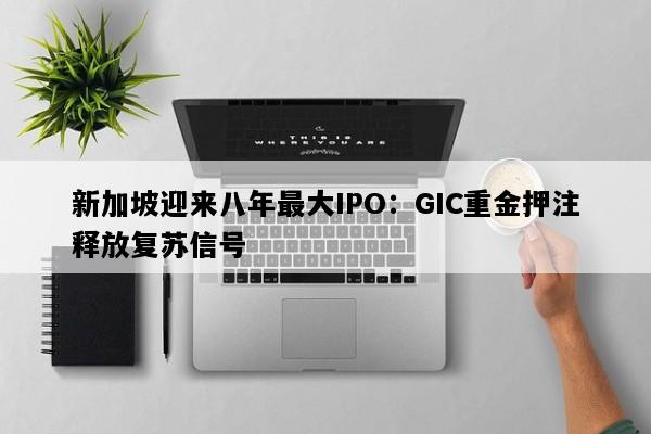 新加坡迎来八年最大IPO：GIC重金押注释放复苏信号