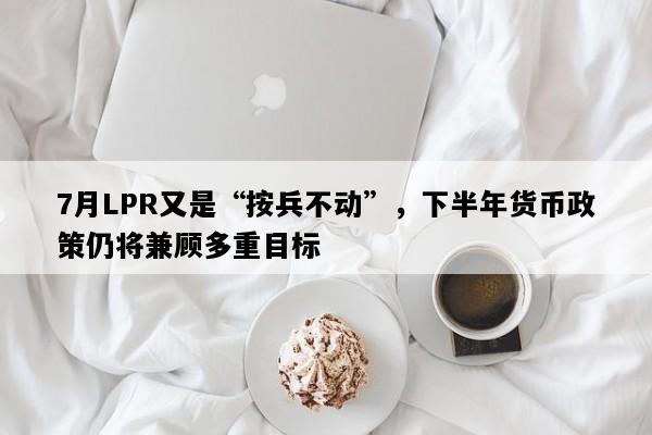 7月LPR又是“按兵不动”，下半年货币政策仍将兼顾多重目标