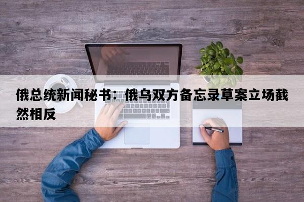 俄总统新闻秘书：俄乌双方备忘录草案立场截然相反
