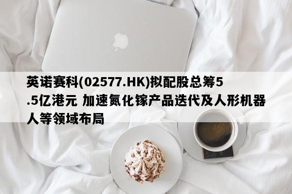 英诺赛科(02577.HK)拟配股总筹5.5亿港元 加速氮化镓产品迭代及人形机器人等领域布局