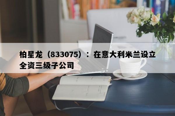 柏星龙（833075）：在意大利米兰设立全资三级子公司