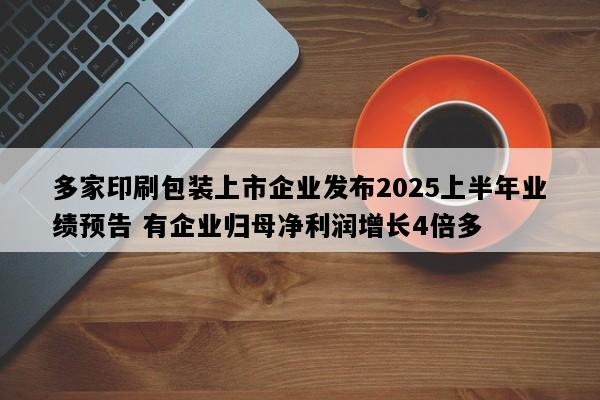 多家印刷包装上市企业发布2025上半年业绩预告 有企业归母净利润增长4倍多