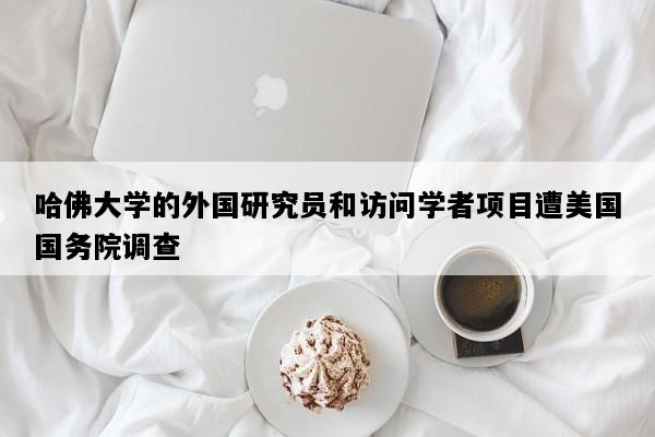 哈佛大学的外国研究员和访问学者项目遭美国国务院调查