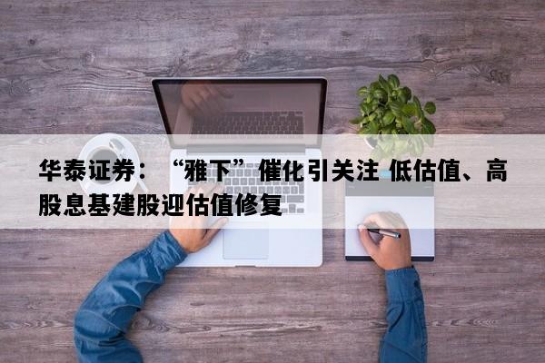 华泰证券：“雅下”催化引关注 低估值、高股息基建股迎估值修复