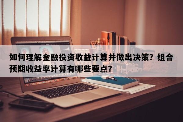 如何理解金融投资收益计算并做出决策？组合预期收益率计算有哪些要点？