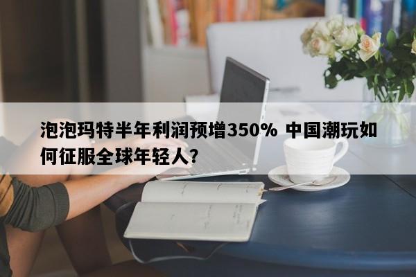 泡泡玛特半年利润预增350% 中国潮玩如何征服全球年轻人？