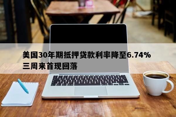 美国30年期抵押贷款利率降至6.74% 三周来首现回落