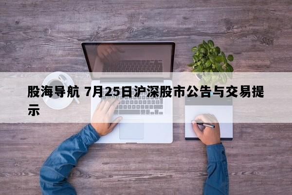 股海导航 7月25日沪深股市公告与交易提示
