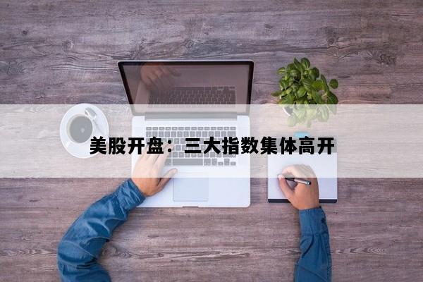 美股开盘：三大指数集体高开