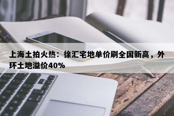上海土拍火热：徐汇宅地单价刷全国新高，外环土地溢价40%