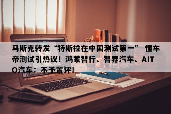 马斯克转发“特斯拉在中国测试第一” 懂车帝测试引热议！鸿蒙智行、智界汽车、AITO汽车：不予置评！