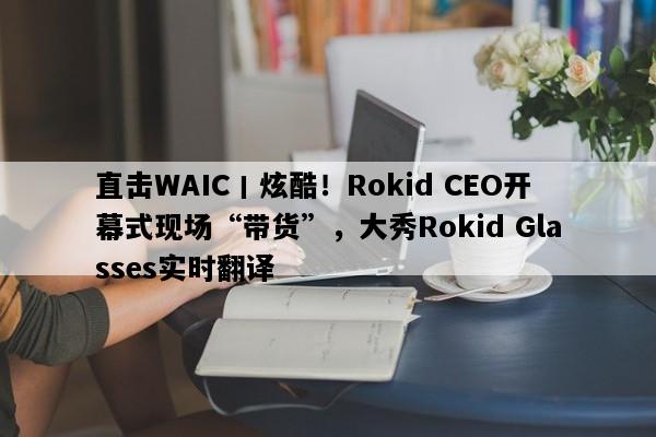 直击WAIC丨炫酷！Rokid CEO开幕式现场“带货”，大秀Rokid Glasses实时翻译