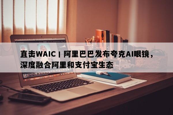 直击WAIC丨阿里巴巴发布夸克AI眼镜，深度融合阿里和支付宝生态