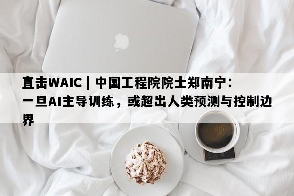 直击WAIC | 中国工程院院士郑南宁：一旦AI主导训练，或超出人类预测与控制边界
