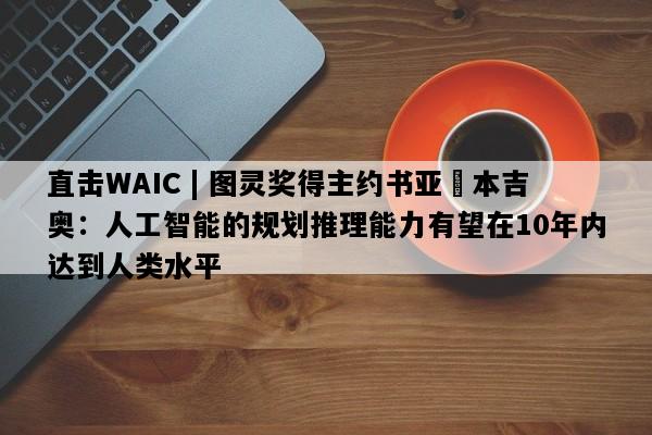 直击WAIC | 图灵奖得主约书亚・本吉奥：人工智能的规划推理能力有望在10年内达到人类水平