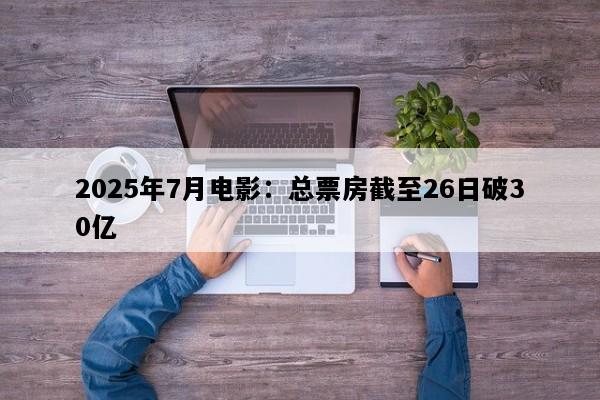 2025年7月电影：总票房截至26日破30亿