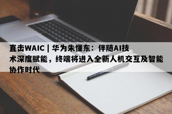直击WAIC | 华为朱懂东：伴随AI技术深度赋能，终端将进入全新人机交互及智能协作时代
