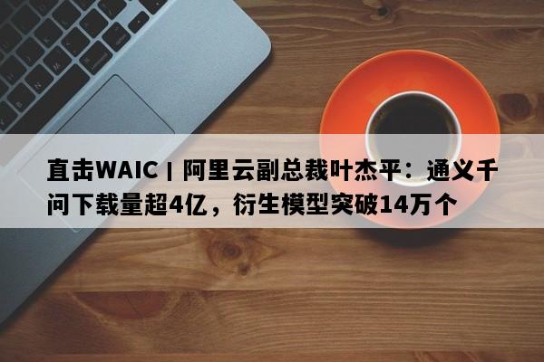 直击WAIC丨阿里云副总裁叶杰平：通义千问下载量超4亿，衍生模型突破14万个