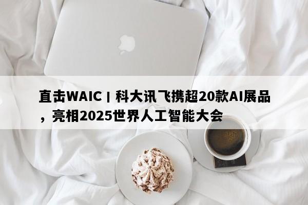 直击WAIC丨科大讯飞携超20款AI展品，亮相2025世界人工智能大会
