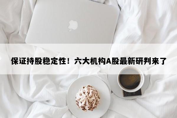 保证持股稳定性！六大机构A股最新研判来了