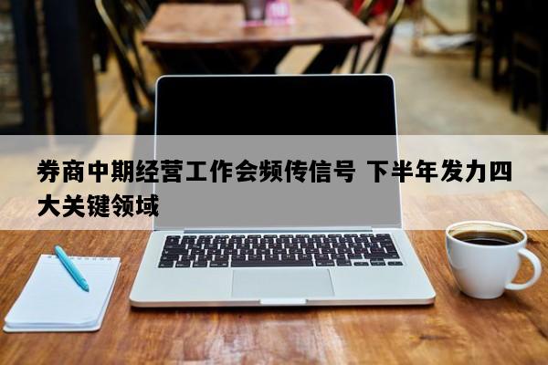 券商中期经营工作会频传信号 下半年发力四大关键领域