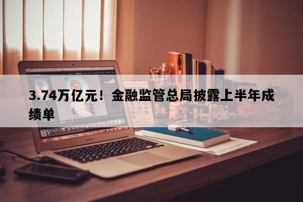 3.74万亿元！金融监管总局披露上半年成绩单