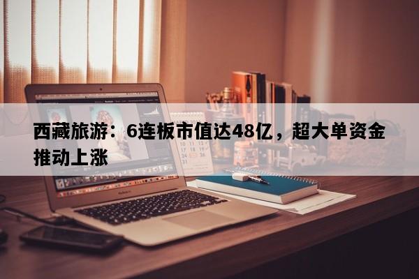 西藏旅游：6连板市值达48亿，超大单资金推动上涨