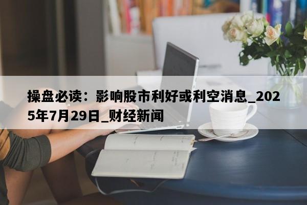 操盘必读：影响股市利好或利空消息_2025年7月29日_财经新闻