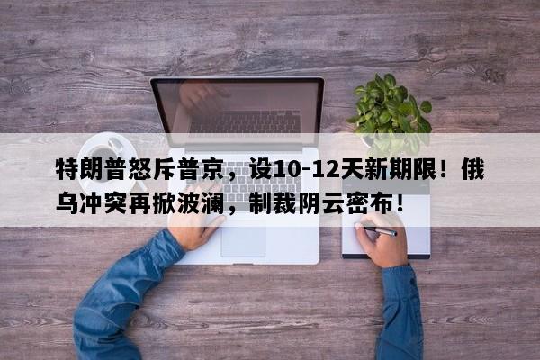 特朗普怒斥普京，设10-12天新期限！俄乌冲突再掀波澜，制裁阴云密布！