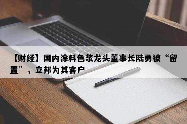 【财经】国内涂料色浆龙头董事长陆勇被“留置”，立邦为其客户