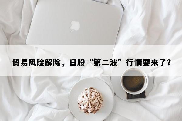 贸易风险解除，日股“第二波”行情要来了？