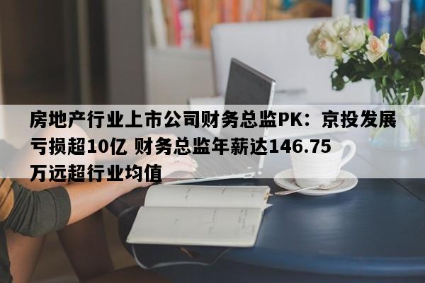 房地产行业上市公司财务总监PK：京投发展亏损超10亿 财务总监年薪达146.75万远超行业均值