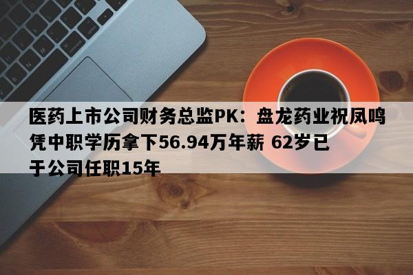 医药上市公司财务总监PK：盘龙药业祝凤鸣凭中职学历拿下56.94万年薪 62岁已于公司任职15年