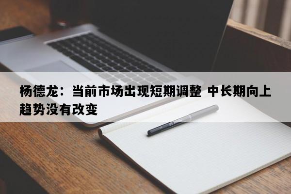 杨德龙：当前市场出现短期调整 中长期向上趋势没有改变