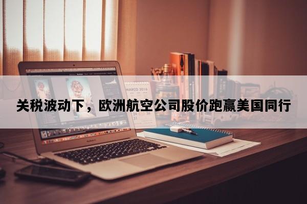 关税波动下，欧洲航空公司股价跑赢美国同行