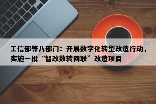 工信部等八部门：开展数字化转型改造行动，实施一批“智改数转网联”改造项目
