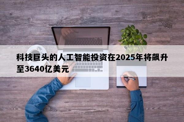 科技巨头的人工智能投资在2025年将飙升至3640亿美元