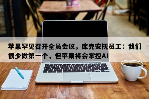 苹果罕见召开全员会议，库克安抚员工：我们很少做第一个，但苹果将会掌控AI